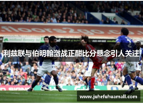 利兹联与伯明翰激战正酣比分悬念引人关注