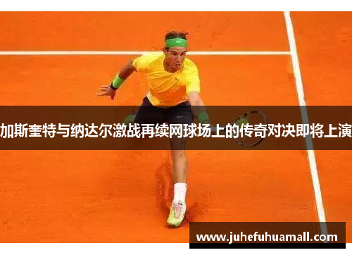 加斯奎特与纳达尔激战再续网球场上的传奇对决即将上演