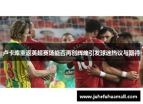 卢卡库重返英超赛场能否再创辉煌引发球迷热议与期待