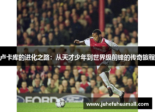 卢卡库的进化之路：从天才少年到世界级前锋的传奇旅程