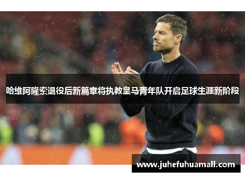 哈维阿隆索退役后新篇章将执教皇马青年队开启足球生涯新阶段