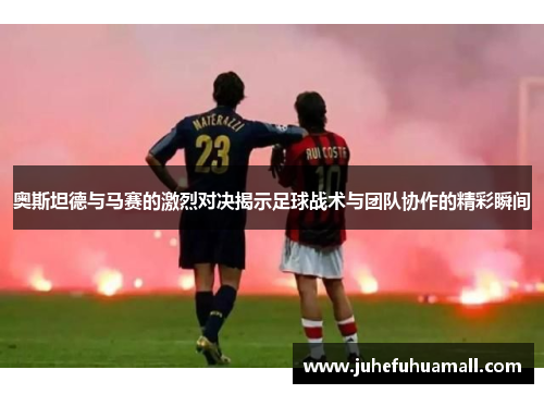 奥斯坦德与马赛的激烈对决揭示足球战术与团队协作的精彩瞬间