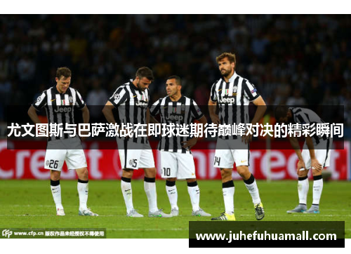 尤文图斯与巴萨激战在即球迷期待巅峰对决的精彩瞬间