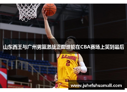 山东西王与广州男篮激战正酣谁能在CBA赛场上笑到最后