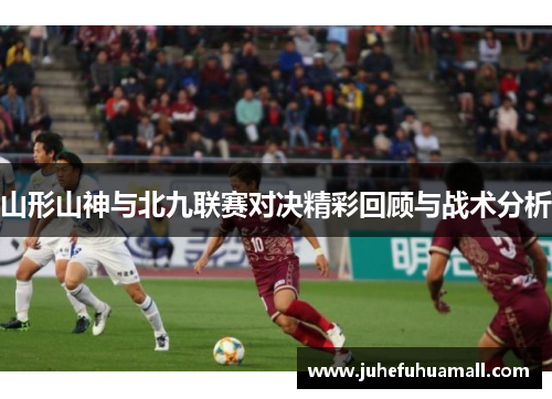 山形山神与北九联赛对决精彩回顾与战术分析