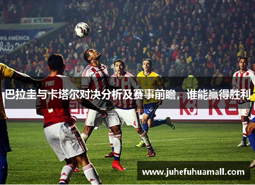 巴拉圭与卡塔尔对决分析及赛事前瞻，谁能赢得胜利