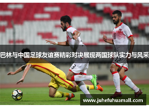 巴林与中国足球友谊赛精彩对决展现两国球队实力与风采