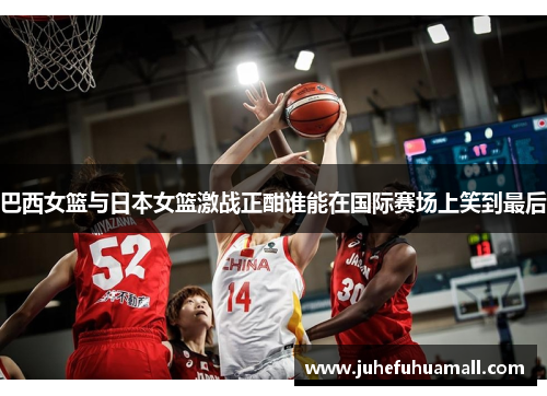 巴西女篮与日本女篮激战正酣谁能在国际赛场上笑到最后
