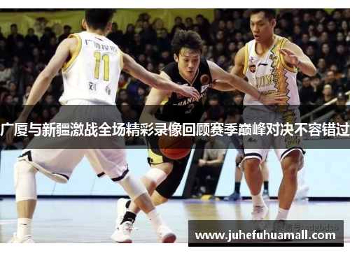 广厦与新疆激战全场精彩录像回顾赛季巅峰对决不容错过