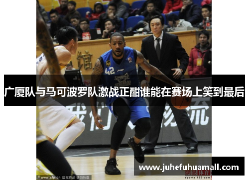广厦队与马可波罗队激战正酣谁能在赛场上笑到最后