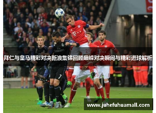 拜仁与皇马精彩对决新浪集锦回顾巅峰对决瞬间与精彩进球解析