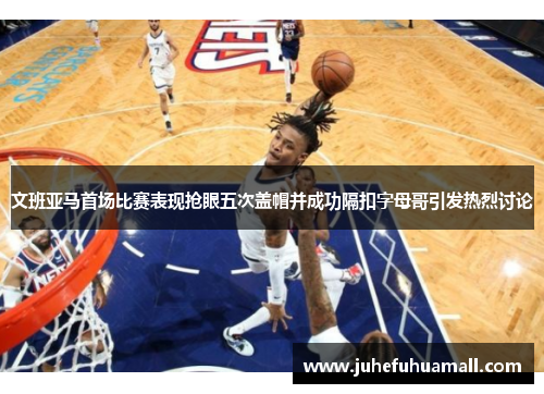 文班亚马首场比赛表现抢眼五次盖帽并成功隔扣字母哥引发热烈讨论