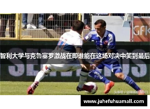 智利大学与克鲁塞罗激战在即谁能在这场对决中笑到最后