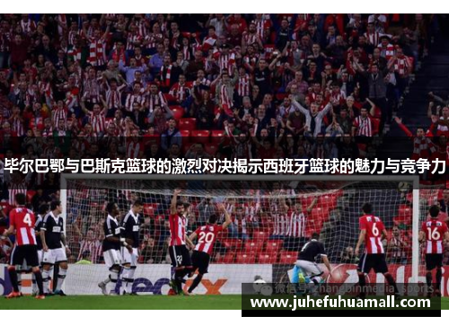 毕尔巴鄂与巴斯克篮球的激烈对决揭示西班牙篮球的魅力与竞争力