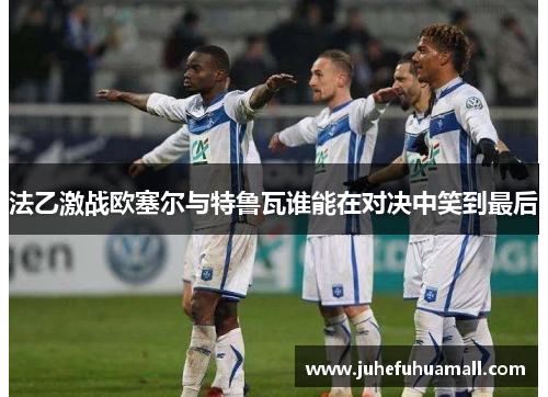 法乙激战欧塞尔与特鲁瓦谁能在对决中笑到最后